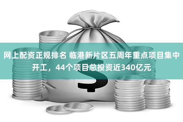 网上配资正规排名 临港新片区五周年重点项目集中开工，44个项目总投资近340亿元