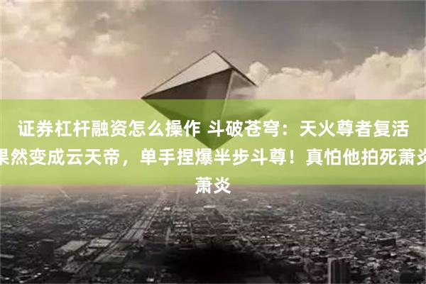 证券杠杆融资怎么操作 斗破苍穹：天火尊者复活果然变成云天帝，单手捏爆半步斗尊！真怕他拍死萧炎
