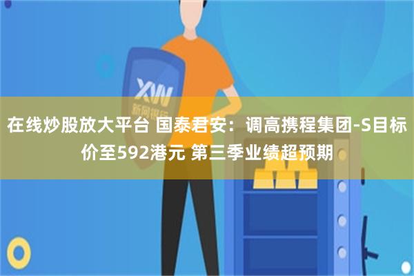 在线炒股放大平台 国泰君安：调高携程集团-S目标价至592港元 第三季业绩超预期
