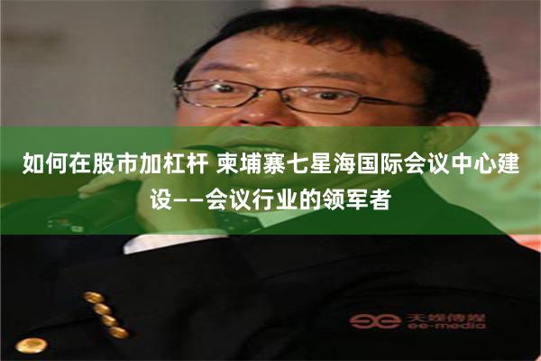 如何在股市加杠杆 柬埔寨七星海国际会议中心建设——会议行业的领军者