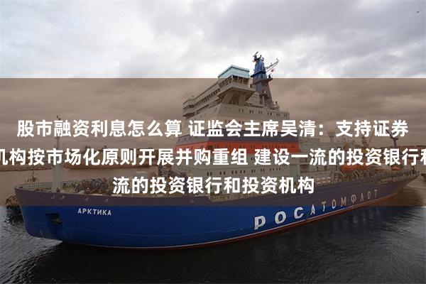 股市融资利息怎么算 证监会主席吴清：支持证券、基金等机构按市场化原则开展并购重组 建设一流的投资银行和投资机构