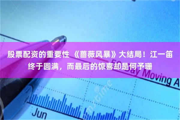 股票配资的重要性 《蔷薇风暴》大结局！江一笛终于圆满，而最后的惊喜却是何予珊