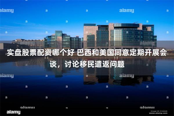 实盘股票配资哪个好 巴西和美国同意定期开展会谈，讨论移民遣返问题