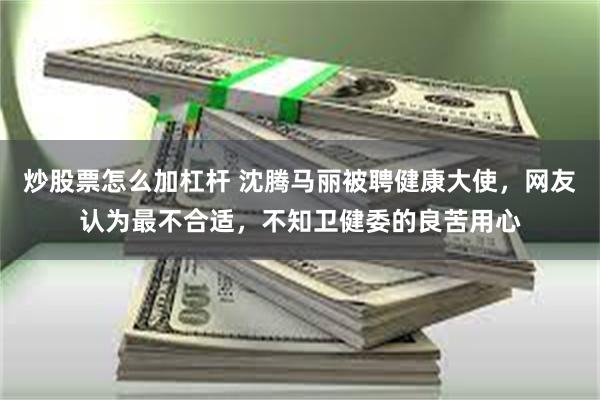 炒股票怎么加杠杆 沈腾马丽被聘健康大使，网友认为最不合适，不知卫健委的良苦用心