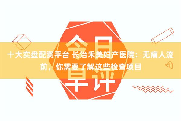 十大实盘配资平台 长治禾美妇产医院：无痛人流前，你需要了解这些检查项目