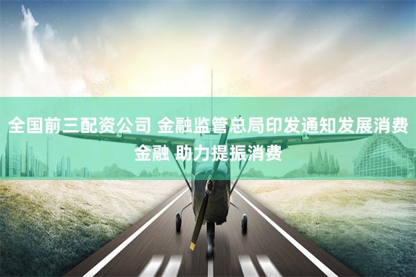 全国前三配资公司 金融监管总局印发通知发展消费金融 助力提振消费