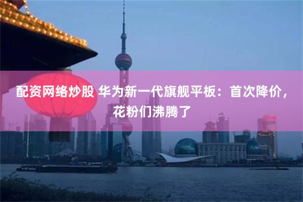 配资网络炒股 华为新一代旗舰平板：首次降价，花粉们沸腾了