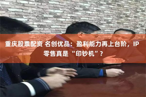 重庆股票配资 名创优品：盈利能力再上台阶，IP 零售真是 “印钞机”？