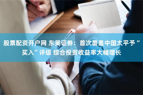 股票配资开户网 东吴证券：首次覆盖中国太平予“买入”评级 综合投资收益率大幅增长