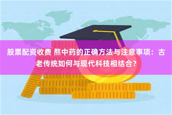 股票配资收费 熬中药的正确方法与注意事项：古老传统如何与现代科技相结合？