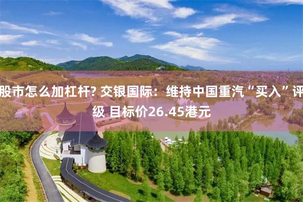 股市怎么加杠杆? 交银国际：维持中国重汽“买入”评级 目标价26.45港元