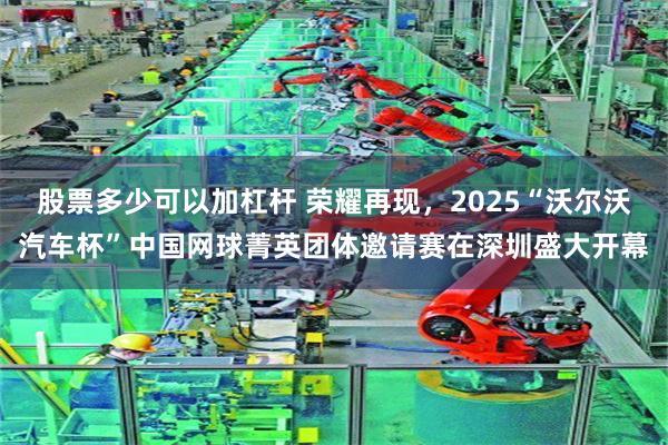 股票多少可以加杠杆 荣耀再现，2025“沃尔沃汽车杯”中国网球菁英团体邀请赛在深圳盛大开幕