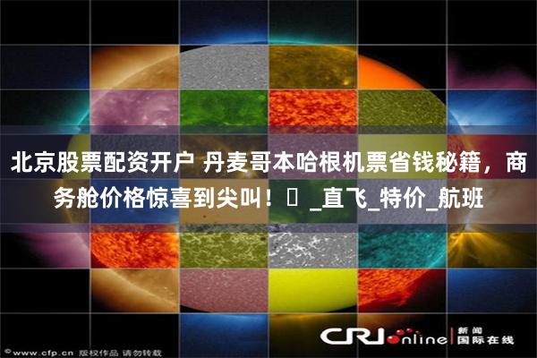 北京股票配资开户 丹麦哥本哈根机票省钱秘籍，商务舱价格惊喜到尖叫！​_直飞_特价_航班