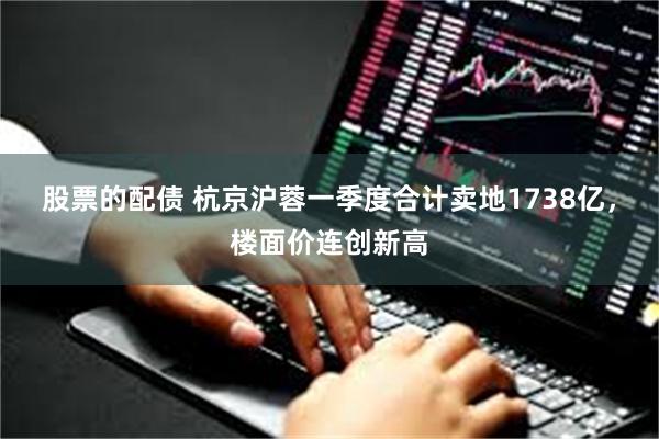 股票的配债 杭京沪蓉一季度合计卖地1738亿，楼面价连创新高