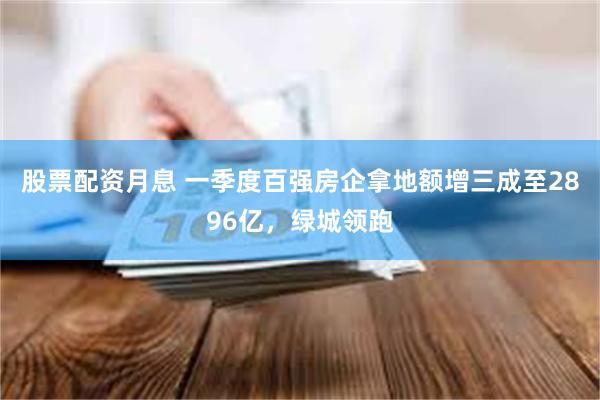 股票配资月息 一季度百强房企拿地额增三成至2896亿，绿城领跑