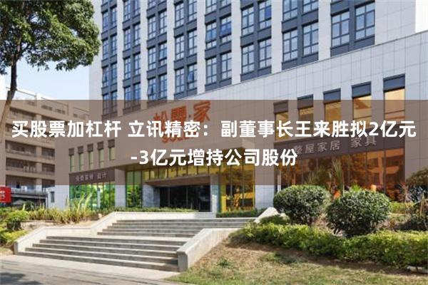 买股票加杠杆 立讯精密：副董事长王来胜拟2亿元-3亿元增持公司股份