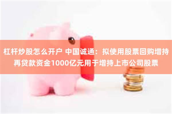 杠杆炒股怎么开户 中国诚通：拟使用股票回购增持再贷款资金1000亿元用于增持上市公司股票