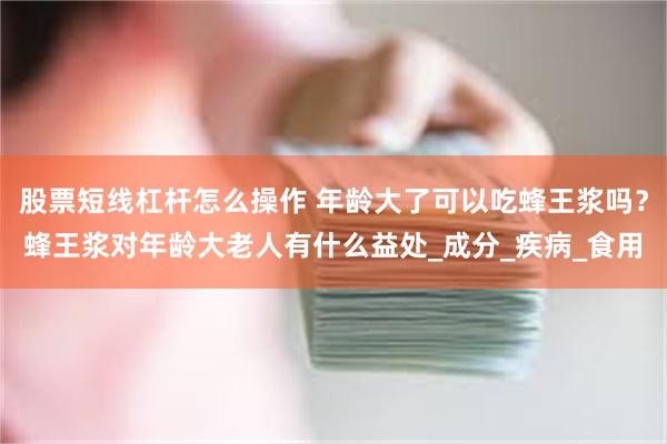 股票短线杠杆怎么操作 年龄大了可以吃蜂王浆吗？蜂王浆对年龄大老人有什么益处_成分_疾病_食用
