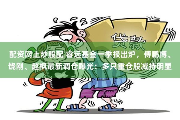 配资网上炒股配 睿远基金一季报出炉，傅鹏博、饶刚、赵枫最新调仓曝光：多只重仓股减持明显