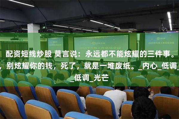 配资短线炒股 莫言说：永远都不能炫耀的三件事。第一，别炫耀你的钱，死了，就是一堆废纸。_内心_低调_光芒