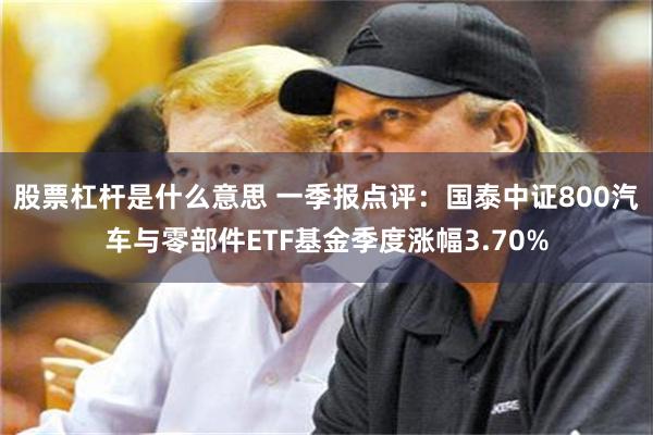 股票杠杆是什么意思 一季报点评：国泰中证800汽车与零部件ETF基金季度涨幅3.70%