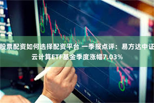 股票配资如何选择配资平台 一季报点评：易方达中证云计算ETF基金季度涨幅7.03%