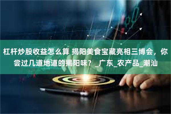 杠杆炒股收益怎么算 揭阳美食宝藏亮相三博会，你尝过几道地道的揭阳味？_广东_农产品_潮汕