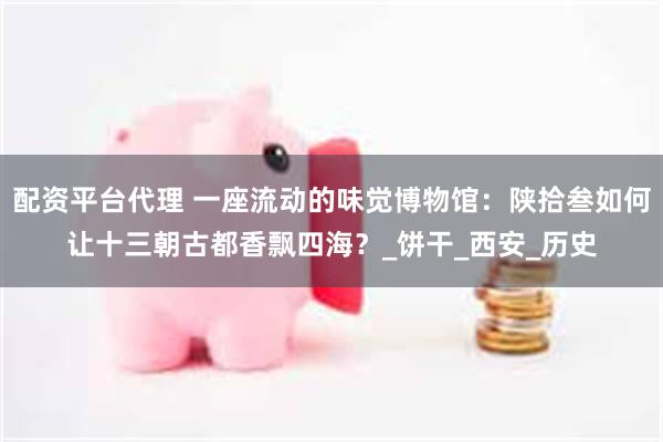 配资平台代理 一座流动的味觉博物馆：陕拾叁如何让十三朝古都香飘四海？_饼干_西安_历史