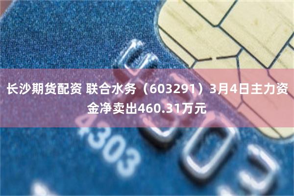 长沙期货配资 联合水务（603291）3月4日主力资金净卖出460.31万元