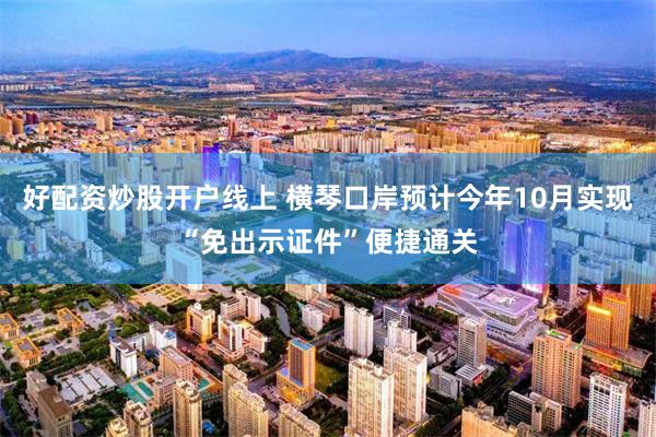 好配资炒股开户线上 横琴口岸预计今年10月实现“免出示证件”便捷通关
