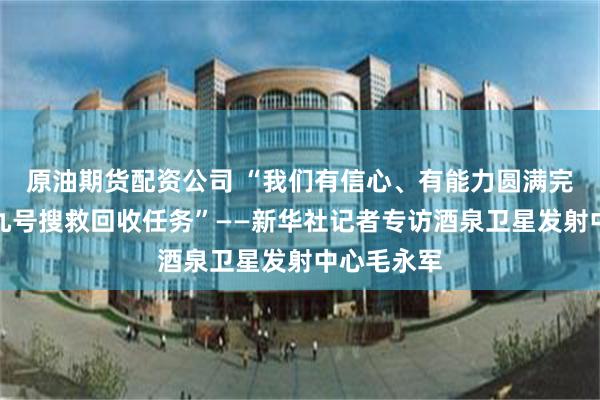 原油期货配资公司 “我们有信心、有能力圆满完成神舟十九号搜救回收任务”——新华社记者专访酒泉卫星发射中心毛永军