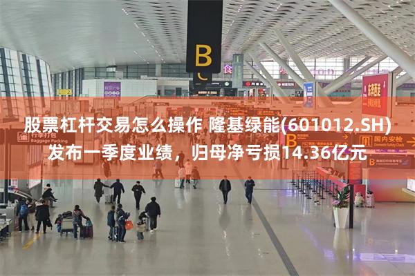 股票杠杆交易怎么操作 隆基绿能(601012.SH)发布一季度业绩，归母净亏损14.36亿元