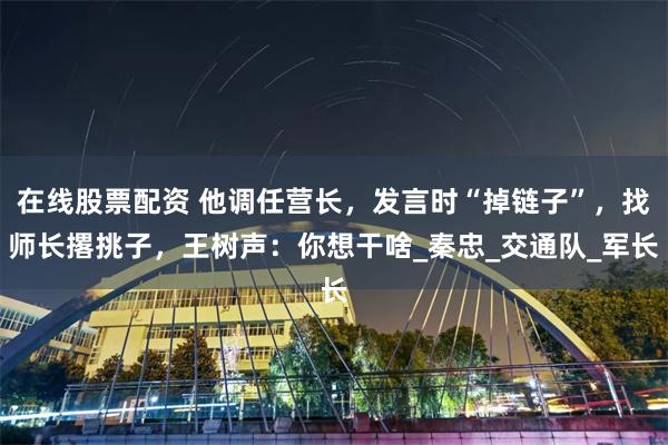 在线股票配资 他调任营长，发言时“掉链子”，找师长撂挑子，王树声：你想干啥_秦忠_交通队_军长