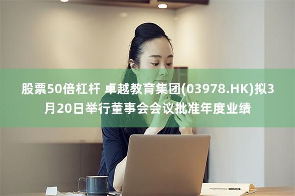 股票50倍杠杆 卓越教育集团(03978.HK)拟3月20日举行董事会会议批准年度业绩