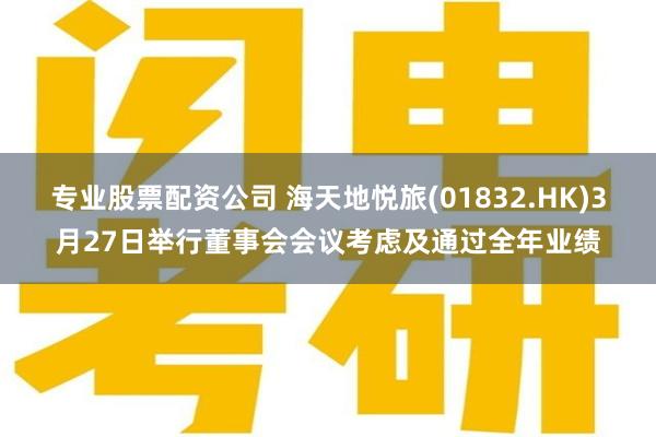 专业股票配资公司 海天地悦旅(01832.HK)3月27日举行董事会会议考虑及通过全年业绩