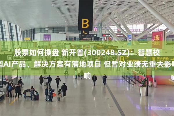 股票如何操盘 新开普(300248.SZ)：智慧校园AI产品、解决方案有落地项目 但暂对业绩无重大影响