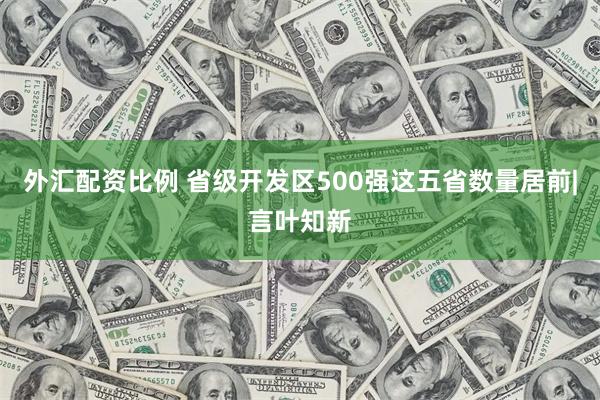 外汇配资比例 省级开发区500强这五省数量居前|言叶知新