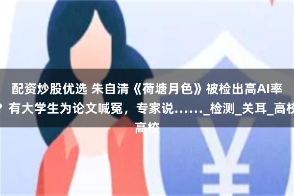 配资炒股优选 朱自清《荷塘月色》被检出高AI率？有大学生为论文喊冤，专家说……_检测_关耳_高校