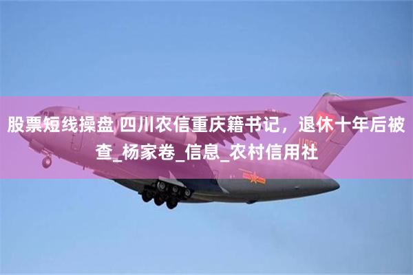 股票短线操盘 四川农信重庆籍书记，退休十年后被查_杨家卷_信息_农村信用社