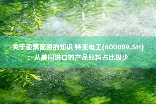 关于股票配资的知识 特变电工(600089.SH)：从美国进口的产品原料占比极少