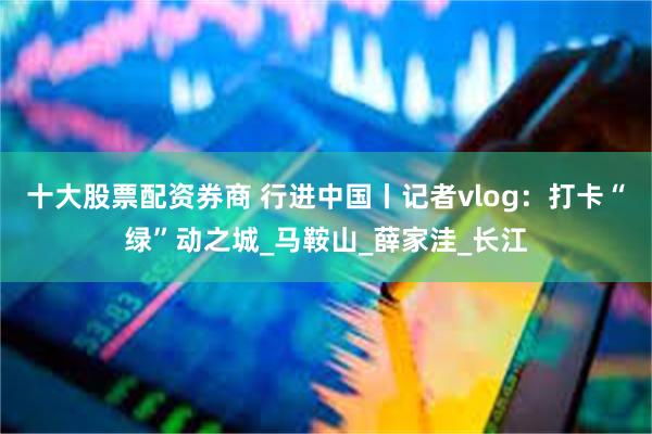 十大股票配资券商 行进中国丨记者vlog：打卡“绿”动之城_马鞍山_薛家洼_长江