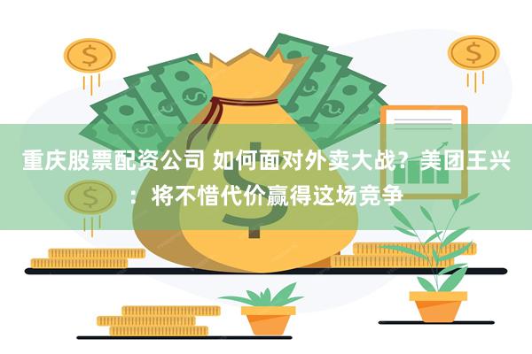 重庆股票配资公司 如何面对外卖大战？美团王兴：将不惜代价赢得这场竞争