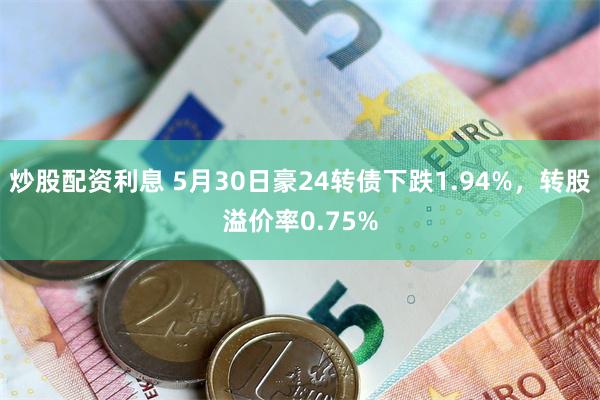 炒股配资利息 5月30日豪24转债下跌1.94%，转股溢价率0.75%