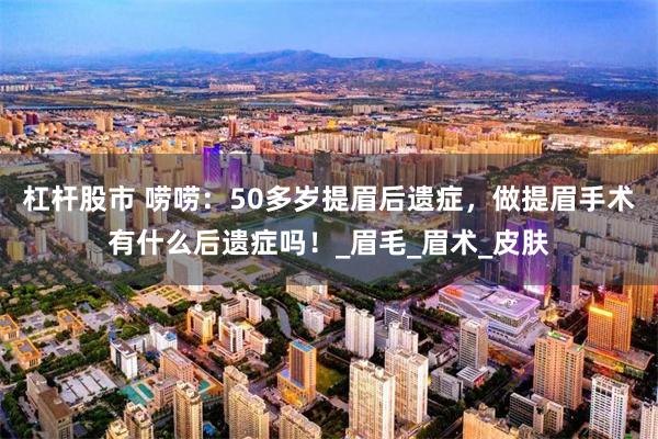 杠杆股市 唠唠：50多岁提眉后遗症，做提眉手术有什么后遗症吗！_眉毛_眉术_皮肤