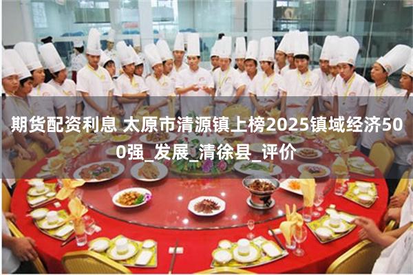 期货配资利息 太原市清源镇上榜2025镇域经济500强_发展_清徐县_评价