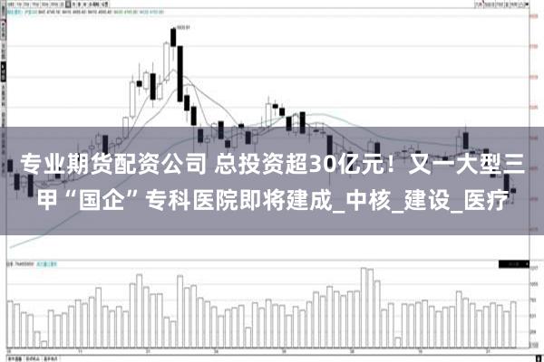 专业期货配资公司 总投资超30亿元！又一大型三甲“国企”专科医院即将建成_中核_建设_医疗
