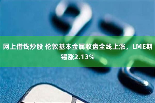 网上借钱炒股 伦敦基本金属收盘全线上涨，LME期锡涨2.13%