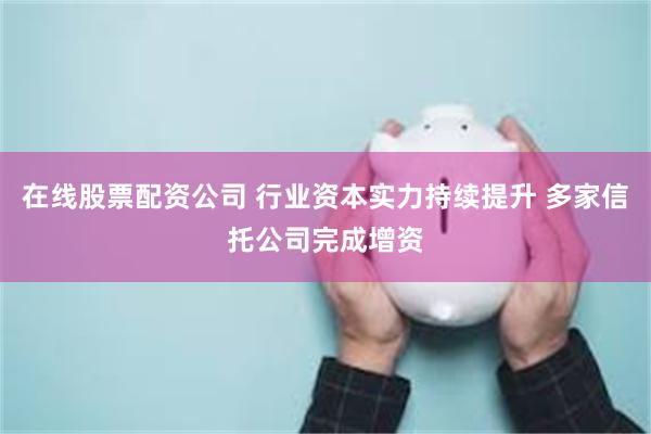 在线股票配资公司 行业资本实力持续提升 多家信托公司完成增资