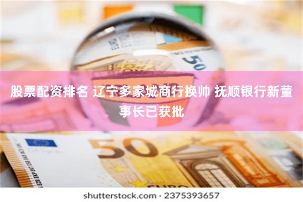 股票配资排名 辽宁多家城商行换帅 抚顺银行新董事长已获批
