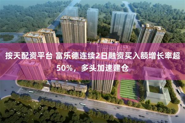 按天配资平台 富乐德连续2日融资买入额增长率超50%，多头加速建仓